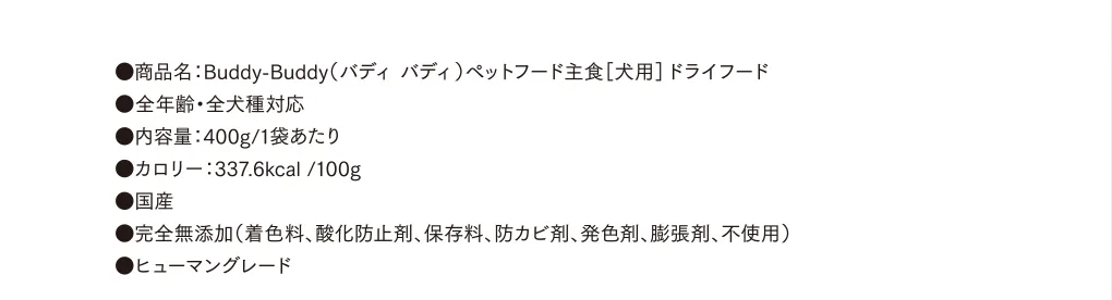 ●商品名：Buddy-Buddy（バディ バディ）ペットフード主食［犬用］ドライフード ●全年齢・全犬種対応 ●内容量：400g/1袋あたり　●カロリー：337.6kcal /100g ●国産 ●完全無添加（着色料、酸化防止剤、保存料、防カビ剤、発色剤、膨張剤、不使用） ●ヒューマングレード