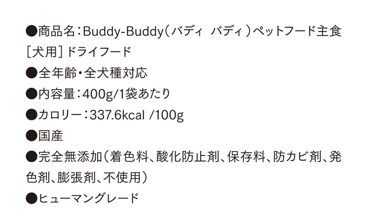 ●商品名：Buddy-Buddy（バディ バディ）ペットフード主食［犬用］ドライフード ●全年齢・全犬種対応 ●内容量：400g/1袋あたり　●カロリー：337.6kcal /100g ●国産 ●完全無添加（着色料、酸化防止剤、保存料、防カビ剤、発色剤、膨張剤、不使用） ●ヒューマングレード