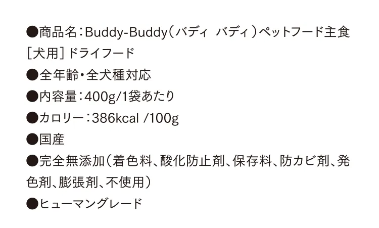 ●商品名：Buddy-Buddy（バディ バディ）ペットフード主食［犬用］ドライフード ●全年齢・全犬種対応 ●内容量：400g/1袋あたり　●カロリー：386kcal /100g ●国産 ●完全無添加（着色料、酸化防止剤、保存料、防カビ剤、発色剤、膨張剤、不使用） ●ヒューマングレード