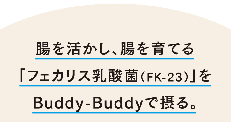 腸を活かし、腸を育てる「フェカリス乳酸菌（FK-23）」をBuddy-Buddyで摂る。