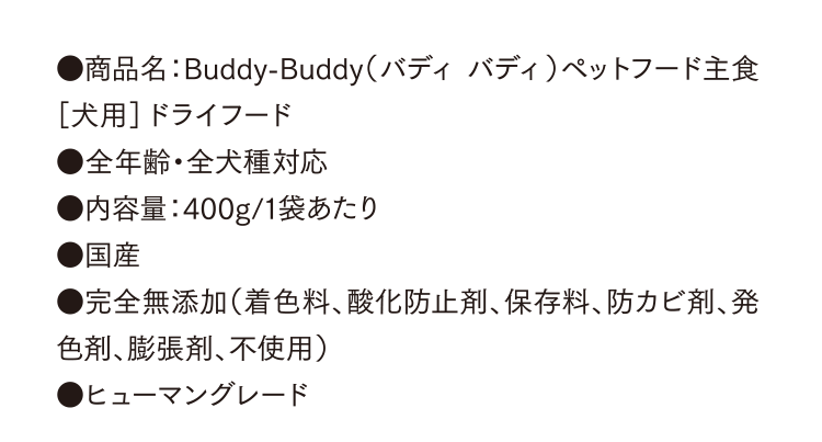 ●商品名：Buddy-Buddy（バディ バディ）ペットフード主食［犬用］ドライフード●全年齢・全犬種対応●内容量：400g/1袋あたり●国産●完全無添加（着色料、酸化防止剤、保存料、防カビ剤、発色剤、膨張剤、不使用）●ヒューマングレード
