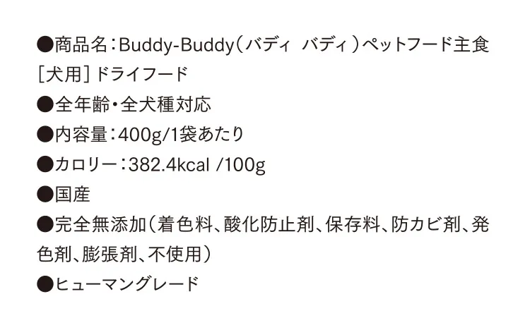 ●商品名：Buddy-Buddy（バディ バディ）ペットフード主食［犬用］ドライフード ●全年齢・全犬種対応 ●内容量：400g/1袋あたり　●カロリー：382.4kcal /100g ●国産 ●完全無添加（着色料、酸化防止剤、保存料、防カビ剤、発色剤、膨張剤、不使用） ●ヒューマングレード