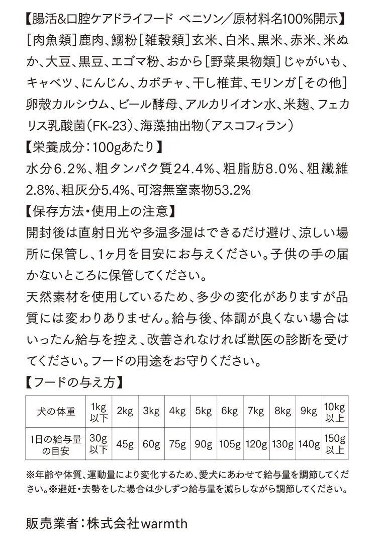 【腸活&口腔ケアドライフード ベニソン／原材料名100%開示】［肉魚類］鹿肉、鰯粉［雑穀類］玄米、白米、黒米、赤米、米ぬか、大豆、黒豆、エゴマ粉、おから［野菜果物類］じゃがいも、キャベツ、にんじん、カボチャ、干し椎茸、モリンガ［その他］卵殻カルシウム、ビール酵母、アルカリイオン水、米麹、フェカリス乳酸菌（FK-23）、海藻抽出物（アスコフィラン）【栄養成分：100gあたり】水分6.2%、粗タンパク質24.4%、粗脂肪8.0%、粗繊維2.8%、粗灰分5.4%、可溶無窒素物53.2%【保存方法・使用上の注意】開封後は直射⽇光や多温多湿はできるだけ避け、涼しい場所に保管し、1ヶ⽉を⽬安にお与えください。⼦供の⼿の届かないところに保管してください。天然素材を使⽤しているため、多少の変化がありますが品質には変わりありません。給与後、体調が良くない場合はいったん給与を控え、改善されなければ獣医の診断を受けてください。フードの⽤途をお守りください。犬の体重1kg以下 1日の給与量の目安30g以下 2kg-45g 3kg-60g 4kg-75g 5kg-90g 6kg-105g 7kg-120g 8kg-130g 9kg-140g 10kg以上-150g以上 ※年齢や体質、運動量により変化するため、愛犬にあわせて給与量を調節してください。※避妊・去勢をした場合は少しずつ給与量を減らしながら調節してください。販売業者：株式会社warmth